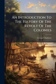 An Introduction To The History Of The Revolt Of The Colonies: Giving From The State Papers, A Comprehensive View Of Their Conduct, From The Successive ... ... By George Chalmers, Esq. In Two...