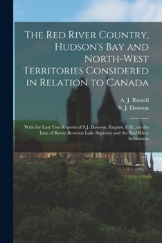 The Red River Country, Hudson's Bay and North-West Territories Considered in Relation to Canada [microform]: With the Last Two Reports of S.J. Dawson, ... Lake Superior and the Red River Settlement