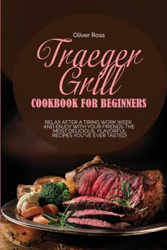 Traeger Grill Cookbook for Beginners: Relax After a Tiring Work Week and Enjoy with Your Friends the Most Delicious, Flavorful Recipes You've Ever Tasted!