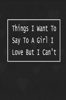 Things I Want To Say To A Girl I Love But I Can't: Writing down your thoughts and feelings on this notebook