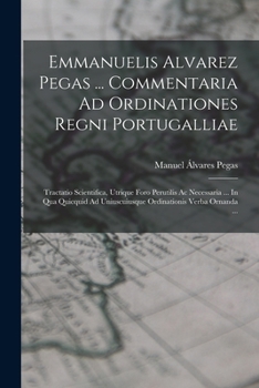 Emmanuelis Alvarez Pegas ... Commentaria Ad Ordinationes Regni Portugalliae: Tractatio Scientifica, Utrique Foro Perutilis Ac Necessaria ... In Qua ... Verba Ornanda ...