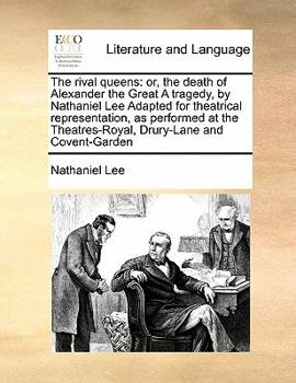 The rival queens: or, the death of Alexander the Great A tragedy, by Nathaniel Lee Adapted for theatrical representation, as performed at the Theatres-Royal, Drury-Lane and Covent-Garden