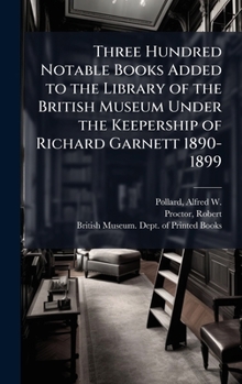 Hardcover Three Hundred Notable Books Added to the Library of the British Museum Under the Keepership of Richard Garnett 1890-1899 Book