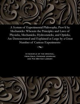 Paperback A System of Experimental Philosophy, Prov'd by Mechanicks: Wherein the Principles and Laws of Physicks, Mechanicks, Hydrostaticks, and Opticks, Are De Book