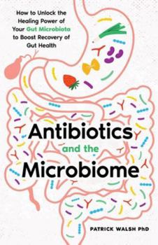 Antibiotics and the Microbiome: How to Unlock the Healing Power of Your Gut Microbiota to Boost Recovery of Gut Health