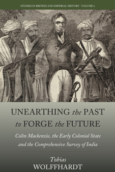 Unearthing the Past to Forge the Future: Colin Mackenzie, the Early Colonial State, and the Comprehensive Survey of India - Book #6 of the Studies in British and Imperial History