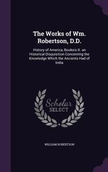 Hardcover The Works of Wm. Robertson, D.D.: History of America, Booksix-X. an Historical Disquisition Concerning the Knowledge Which the Ancients Had of India Book