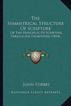 The Symmetrical Structure Of Scripture: Or The Principles Of Scripture Parallelism Exemplified