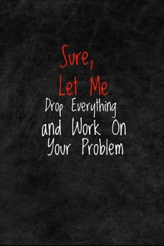 Sure, Let Me Drop Everything and Work On Your Problem: Motivational, Inspirational Journal, Inspiring and Empowering Gift Idea for Friends, Family, coworkers(6" x 9" - 110 Pages)