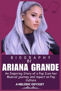 ARIANA GRANDE BIOGRAPHY: An Inspiring Story of a Pop Icon her Musical journey and impact on Pop Culture (Legends who Shaped the world of Entertainment)