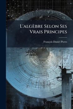 L'algèbre Selon Ses Vrais Principes: Ouvrage Dans Lequel On Prouve, Par La Raison Et Par Le Fait, Que Les Principes Du Calcul Algèbrique, Usités ... Faux, Diamétralement Oppos