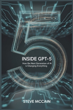 Inside GPT-5: How the Next Generation of AI is Changing Everything: Artificial Intelligence Explained — GPT-5 Guidebook on the AI Revolution 2025, GPT ... and the Future of Work and Everyday Life