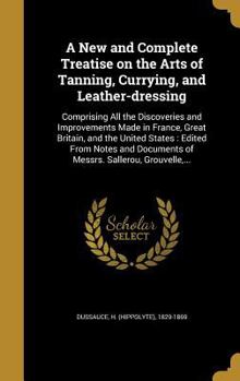 A New and Complete Treatise on the Arts of Tanning, Currying, and Leather-dressing: Comprising All the Discoveries and Improvements Made in France, Great Britain, and the United States: Edited From No