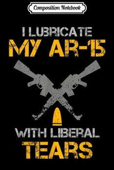 Composition Notebook: I Lubricate My Ar-15 With Liberal Tears Pro Gun Owner Joke  Journal/Notebook Blank Lined Ruled 6x9 100 Pages