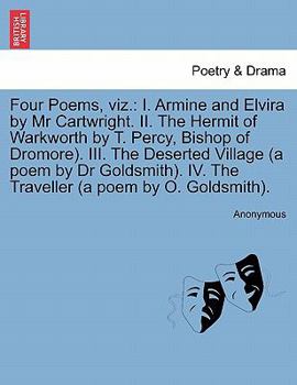 Four Poems, viz.: I. Armine and Elvira by Mr Cartwright. II. The Hermit of Warkworth by T. Percy, Bishop of Dromore). III. The Deserted Village (a ... IV. The Traveller (a poem by O. Goldsmith).
