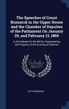 The Speeches of Count Bismarck in the Upper House and the Chamber of Deputies of the Parliament On January 29, and February 13, 1869: In the Debate On ... the Property of the Ex-King of Hanover