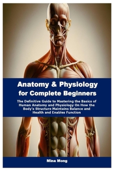 Anatomy & Physiology for Complete Beginners: The Definitive Guide to Mastering the Basics of Human Anatomy and Physiology On How the Body's Structure Maintains Balance and Health and Enables Function