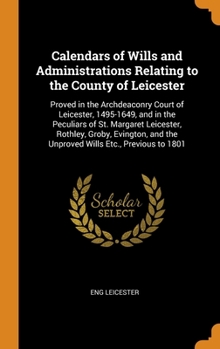 Calendars of Wills and Administrations Relating to the County of Leicester: Proved in the Archdeaconry Court of Leicester, 1495-1649, and in the Peculiars of St. Margaret Leicester, Rothley, Groby, Ev