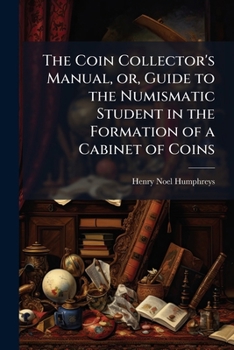 The Coin Collector's Manual: Or, Guide to the Numismatic Student in the Formation of a Cabinet of Coins: Comprising an Historical and Critical Account of the Origin and Progress of Coinage, from the E