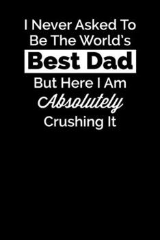I Never Asked To Be The World's Best Dad But Here I Am Absolutely Crushing It: Blank Lined Notebook Journal Appreciation & Thank You Gift for Dad (Motivational Notebook Series)