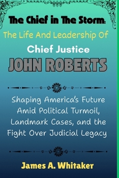 The Chief in the Storm: The Life and Leadership of Chief Justice John Roberts: Shaping America’s Future Amid Political Turmoil, Landmark Cases, and the Fight Over Judicial Legacy