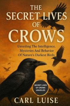 THE SECRET LIVES OF CROWS: Unveiling The Intelligence, Mysteries And Behavior Of Nature’s Darkest Birds