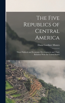 Hardcover The Five Republics of Central America: Their Political and Economic Development and Their Relation With the United States Book