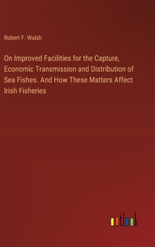 Hardcover On Improved Facilities for the Capture, Economic Transmission and Distribution of Sea Fishes. And How These Matters Affect Irish Fisheries Book