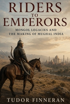 Riders to Emperors: Mongol legacies and the making of Mughal India (The Mongol World)