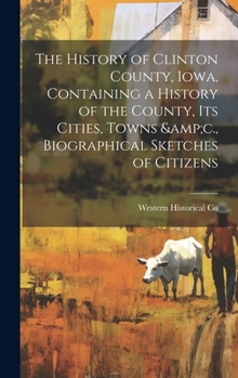 Hardcover The History of Clinton County, Iowa, Containing a History of the County, its Cities, Towns &c., Biographical Sketches of Citizens Book