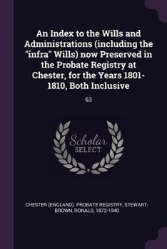 An Index to the Wills and Administrations (including the "infra" Wills) now Preserved in the Probate Registry at Chester, for the Years 1801-1810, Both Inclusive: 63