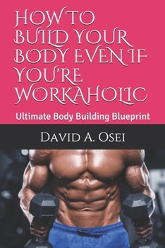 HOW TO BUILD YOUR BODY EVEN IF YOU'RE WORKAHOLIC: Ultimate Body Building Blueprint
