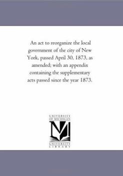 Paperback An ACT to Reorganize the Local Government of the City of New York, Passed April 30, 1873, as Amended; With an Appendix Containing the Supplementary a Book