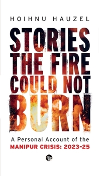 Stories the Fire Could Not Burn: A Personal Account of the Manipur Crisis 2023-2025: A Personal Account of Manipur Crisis 2023-2025: A Personal Account of Manipur