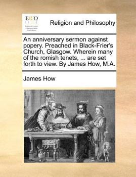 An anniversary sermon against popery. Preached in Black-Frier's Church, Glasgow. Wherein many of the romish tenets, ... are set forth to view. By James How, M.A.