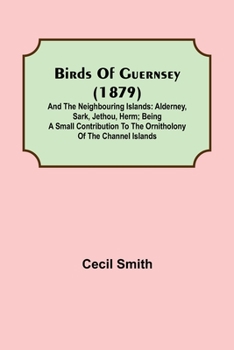 Birds of Guernsey (1879); And the Neighbouring Islands: Alderney, Sark, Jethou, Herm; Being a Small Contribution to the Ornitholony of the Channel Islands