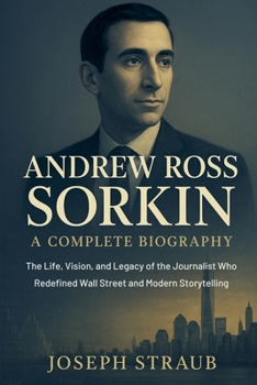 Andrew Ross Sorkin-A Complete Biography: The Life, Vision, and Legacy of the Journalist Who Redefined Wall Street and Modern Storytelling
