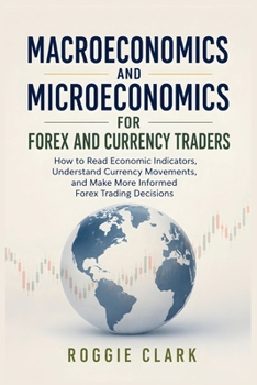 Macroeconomics and Microeconomics for Forex and Currency Traders: How to Read Economic Indicators, Understand Currency Movements, and Make More Informed Forex Trading Decisions