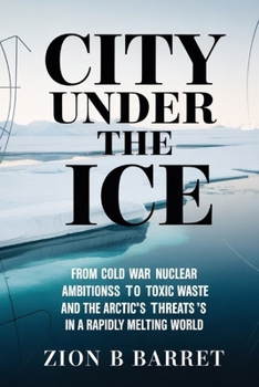 City Under the Ice: Camp Century's Buried Secrets and the Arctic's Perilous Future: From Cold War Nuclear Ambitions to Toxic Waste Threats in a Rapidly Melting World