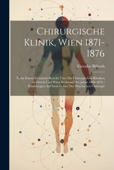 Chirurgische Klinik, Wien 1871-1876: Nebst Einem Gesammt-Bericht Über Die Chirurgischen Kliniken in Zürich Und Wien Während Der Jahre 1860-1876: ... Der Practischen Chirurgie