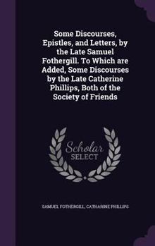 Hardcover Some Discourses, Epistles, and Letters, by the Late Samuel Fothergill. To Which are Added, Some Discourses by the Late Catherine Phillips, Both of the Book