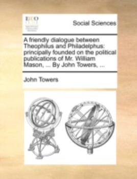 Paperback A Friendly Dialogue Between Theophilus and Philadelphus: Principally Founded on the Political Publications of Mr. William Mason, ... by John Towers, . Book