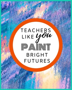 Teachers Like You Paint Bright Futures: Teacher Appreciation Gifts for Men Women Academic Year Lesson Plan and Record Book Teacher Appreciation Notebook