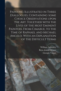 Painting Illustrated in Three Diallogues, Containing Some Choice Observations Upon the Art. Together With the Lives of the Most Eminent Painters, From ... With an Explanation of the Difficult Terms