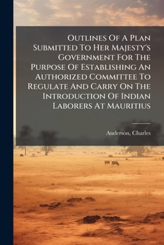 Outlines Of A Plan Submitted To Her Majesty's Government For The Purpose Of Establishing An Authorized Committee To Regulate And Carry On The Introduction Of Indian Laborers At Mauritius ..