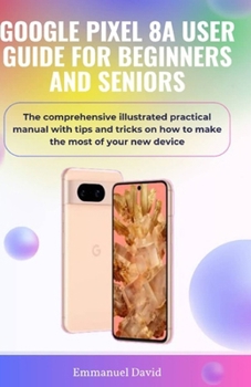 GOOGLE PIXEL 8A USER GUIDE FOR BEGINNERS AND SENIORS: The comprehensive illustrated practical manual with tips and tricks on how to make the most of your new device.