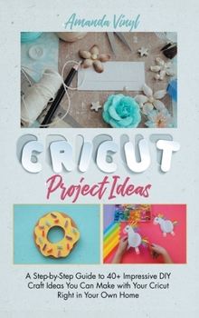 Hardcover Cricut Project Ideas: A Step-by-Step Guide to 40+ Impressive DIY Craft Ideas You Can Make with Your Cricut Right in Your Own Home Book