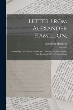 Letter From Alexander Hamilton,: Concerning The Public Conduct And Character Of John Adams, Esq. President Of The United States