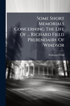 Some short memorials concerning the life of that Reverend Divine Doctor Richard Field, Prebendarie of Windsor, and Dean of Glocester, ... written by his son Nathaniel Field, ... Published from the ori