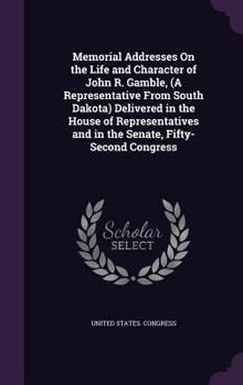 ... Memorial Addresses on the Life and Character of John R. Gamble, (a Representative from South Dakota) Delivered in the House of Representatives and in the Senate, Fifty-Second Congress ..